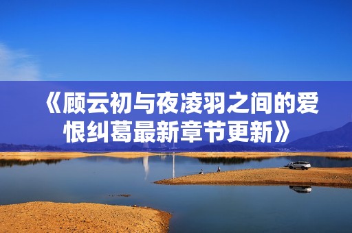 《顾云初与夜凌羽之间的爱恨纠葛最新章节更新》
