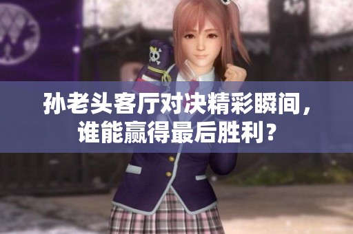 孙老头客厅对决精彩瞬间，谁能赢得最后胜利？