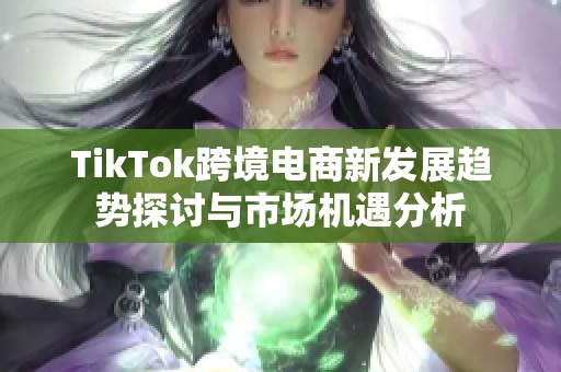 TikTok跨境电商新发展趋势探讨与市场机遇分析
