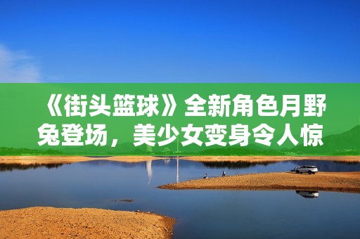 《街头篮球》全新角色月野兔登场，美少女变身令人惊艳！