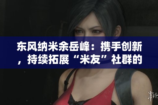 东风纳米余岳峰：携手创新，持续拓展“米友”社群的广泛影响