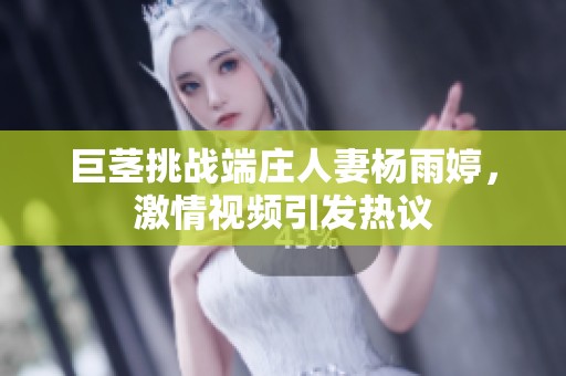 巨茎挑战端庄人妻杨雨婷，激情视频引发热议
