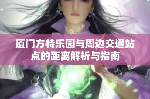 厦门方特乐园与周边交通站点的距离解析与指南