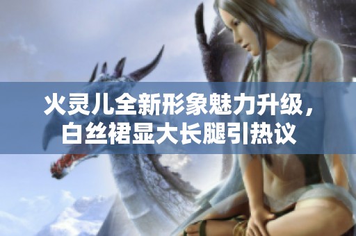 火灵儿全新形象魅力升级，白丝裙显大长腿引热议