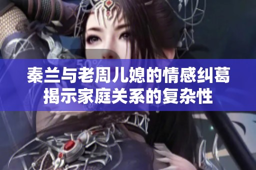 秦兰与老周儿媳的情感纠葛揭示家庭关系的复杂性