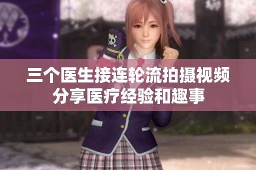 三个医生接连轮流拍摄视频分享医疗经验和趣事