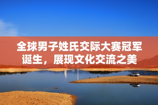 全球男子姓氏交际大赛冠军诞生，展现文化交流之美