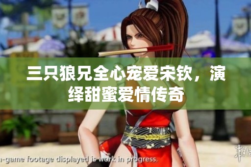 三只狼兄全心宠爱宋钦，演绎甜蜜爱情传奇