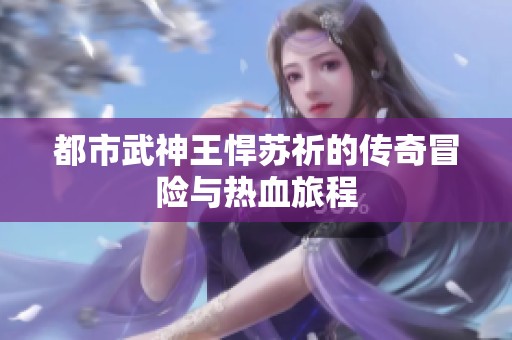 都市武神王悍苏祈的传奇冒险与热血旅程