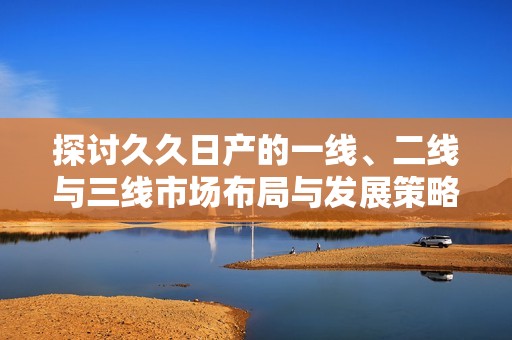 探讨久久日产的一线、二线与三线市场布局与发展策略