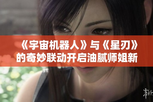 《宇宙机器人》与《星刃》的奇妙联动开启油腻师姐新篇章