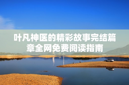 叶凡神医的精彩故事完结篇章全网免费阅读指南