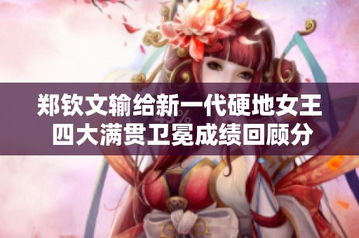 郑钦文输给新一代硬地女王 四大满贯卫冕成绩回顾分析