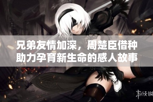兄弟友情加深，周楚臣借种助力孕育新生命的感人故事