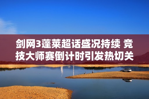 剑网3蓬莱超话盛况持续 竞技大师赛倒计时引发热切关注
