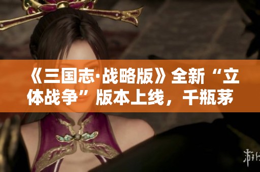 《三国志·战略版》全新“立体战争”版本上线，千瓶茅台火热来袭！