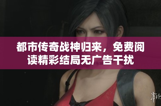 都市传奇战神归来，免费阅读精彩结局无广告干扰