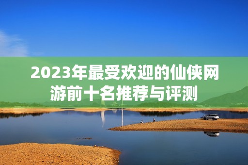 2023年最受欢迎的仙侠网游前十名推荐与评测