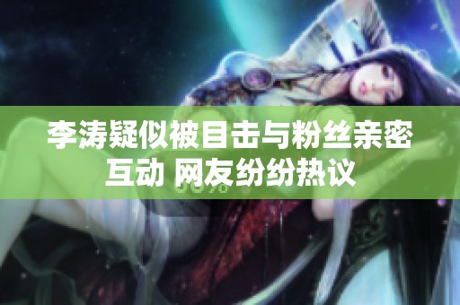 李涛疑似被目击与粉丝亲密互动 网友纷纷热议