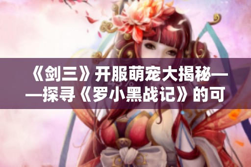 《剑三》开服萌宠大揭秘——探寻《罗小黑战记》的可爱联动宠物魅力