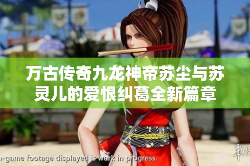 万古传奇九龙神帝苏尘与苏灵儿的爱恨纠葛全新篇章