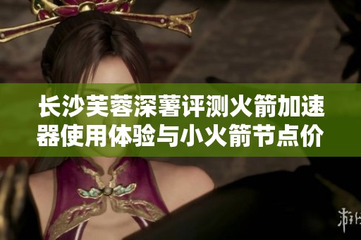 长沙芙蓉深薯评测火箭加速器使用体验与小火箭节点价格分析