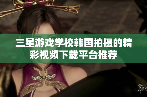 三星游戏学校韩国拍摄的精彩视频下载平台推荐