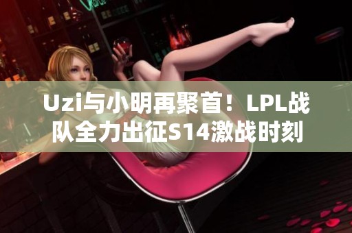 Uzi与小明再聚首！LPL战队全力出征S14激战时刻