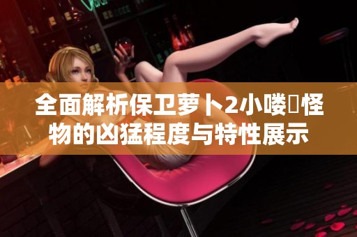 全面解析保卫萝卜2小喽啰怪物的凶猛程度与特性展示