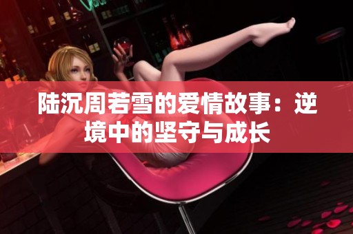 陆沉周若雪的爱情故事：逆境中的坚守与成长