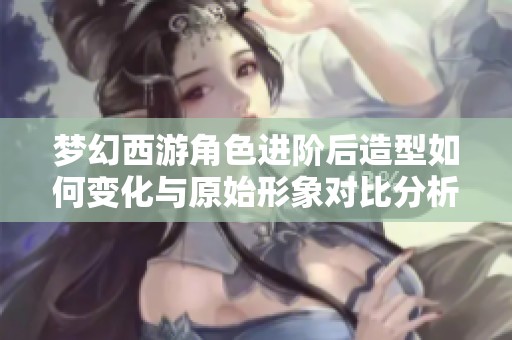 梦幻西游角色进阶后造型如何变化与原始形象对比分析