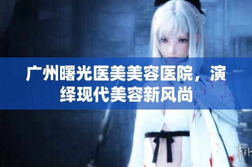 广州曙光医美美容医院，演绎现代美容新风尚
