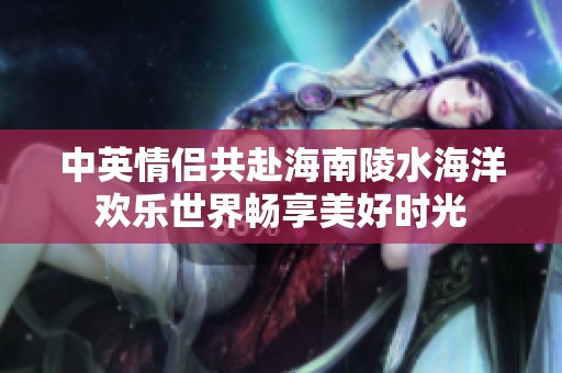 中英情侣共赴海南陵水海洋欢乐世界畅享美好时光