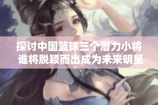 探讨中国篮球三个潜力小将 谁将脱颖而出成为未来明星
