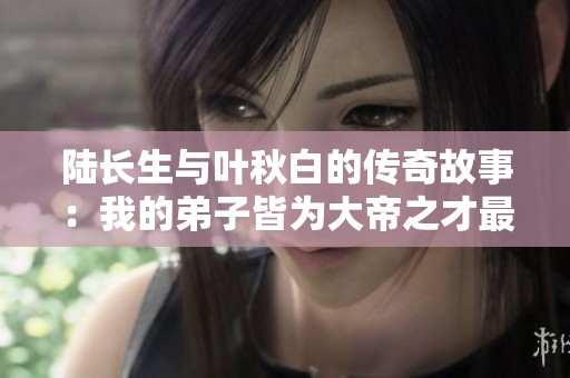 陆长生与叶秋白的传奇故事：我的弟子皆为大帝之才最新章节解析