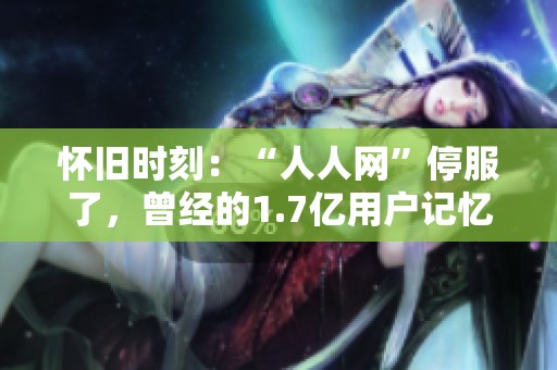 怀旧时刻：“人人网”停服了，曾经的1.7亿用户记忆涌现