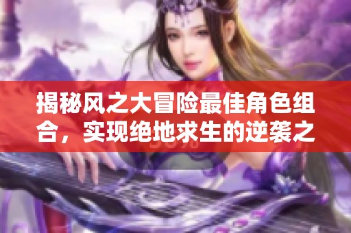 揭秘风之大冒险最佳角色组合，实现绝地求生的逆袭之路