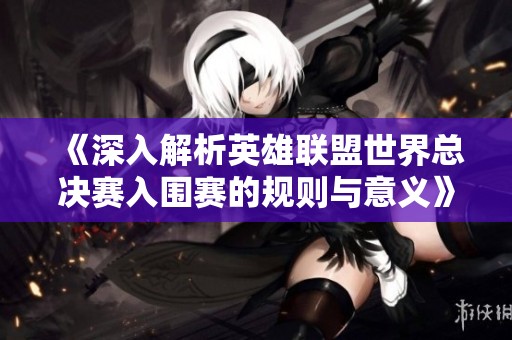 《深入解析英雄联盟世界总决赛入围赛的规则与意义》