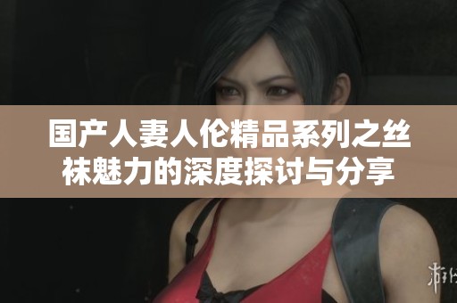 国产人妻人伦精品系列之丝袜魅力的深度探讨与分享