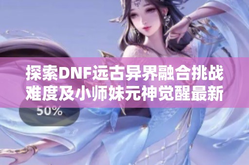 探索DNF远古异界融合挑战难度及小师妹元神觉醒最新资讯