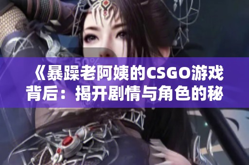 《暴躁老阿姨的CSGO游戏背后：揭开剧情与角色的秘密》