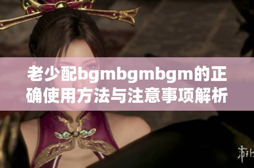 老少配bgmbgmbgm的正确使用方法与注意事项解析