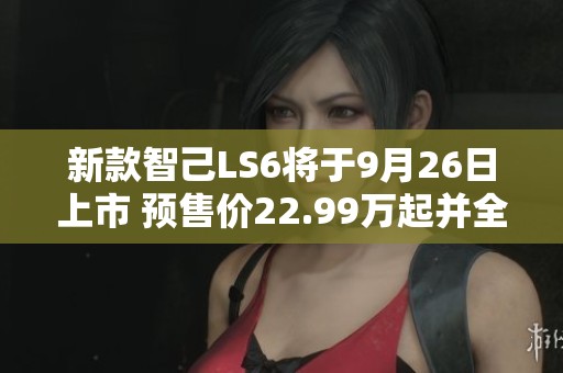 新款智己LS6将于9月26日上市 预售价22.99万起并全面升级