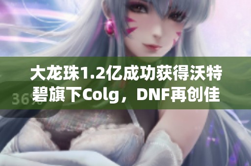 大龙珠1.2亿成功获得沃特碧旗下Colg，DNF再创佳绩