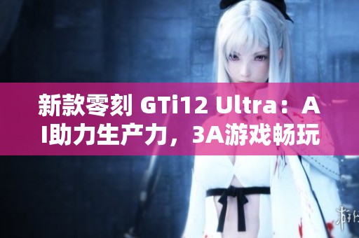 新款零刻 GTi12 Ultra：AI助力生产力，3A游戏畅玩无阻