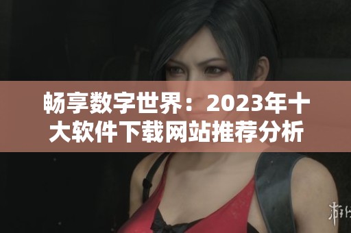 畅享数字世界：2023年十大软件下载网站推荐分析