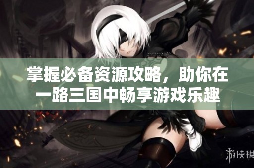 掌握必备资源攻略，助你在一路三国中畅享游戏乐趣