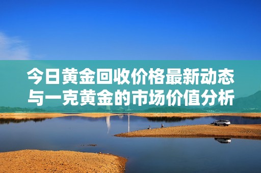 今日黄金回收价格最新动态与一克黄金的市场价值分析