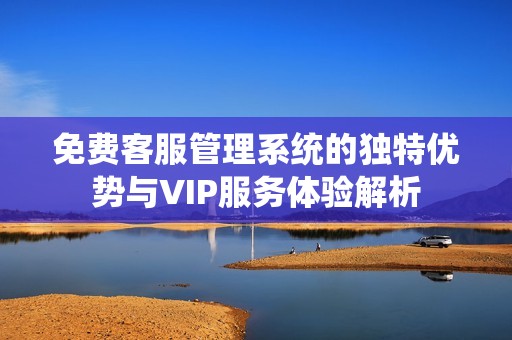 免费客服管理系统的独特优势与VIP服务体验解析