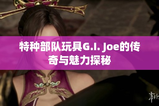 特种部队玩具G.I. Joe的传奇与魅力探秘